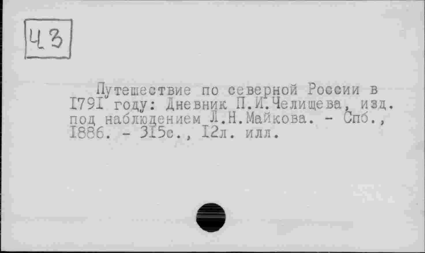 ﻿
Путешествие по северной России в 1791 году: Дневник П.И.Челищева, изд. под наблюдением Л.Н.Майкова. - Спб., 1886. - 315с., 12л. илл.